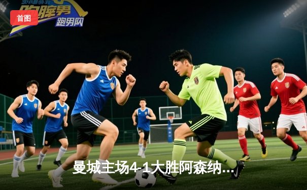 曼城主场4-1大胜阿森纳，哈兰德梅开二度助球队领跑英超