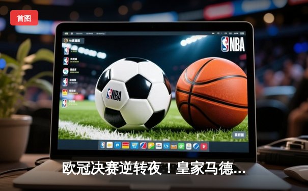 欧冠决赛逆转夜！皇家马德里3-1力克多特蒙德，维尼修斯双响加冕第15冠