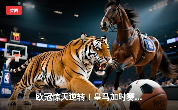 欧冠惊天逆转！皇马加时赛3-2绝杀拜仁，维尼修斯双响本泽马制胜